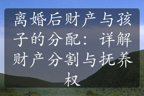 离婚后财产与孩子的分配：详解财产分割与抚养权