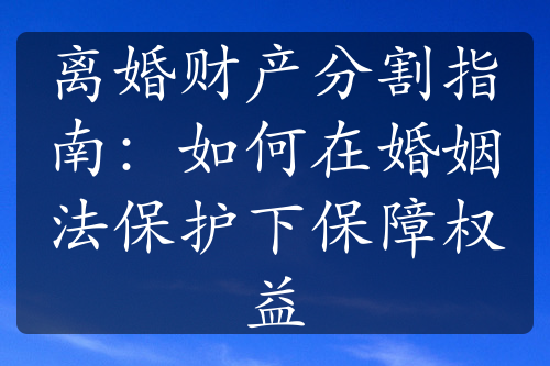 离婚财产分割指南：如何在婚姻法保护下保障权益