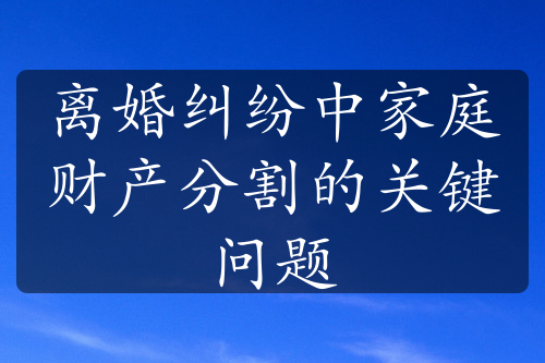 离婚纠纷中家庭财产分割的关键问题