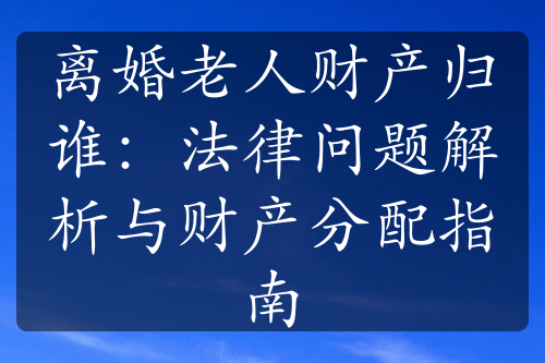 离婚老人财产归谁：法律问题解析与财产分配指南