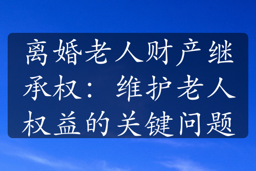 离婚老人财产继承权：维护老人权益的关键问题