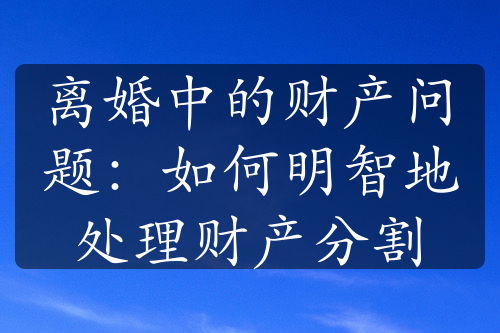 离婚中的财产问题：如何明智地处理财产分割