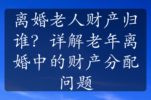 离婚老人财产归谁？详解老年离婚中的财产分配问题