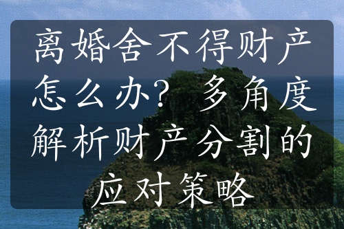 离婚舍不得财产怎么办？多角度解析财产分割的应对策略