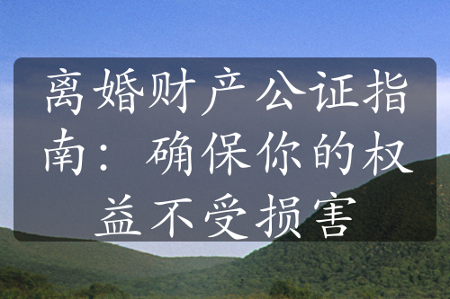 离婚财产公证指南：确保你的权益不受损害