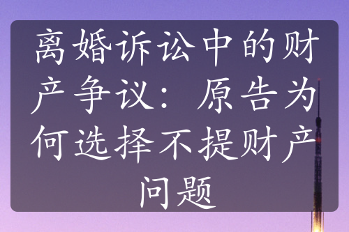 离婚诉讼中的财产争议：原告为何选择不提财产问题