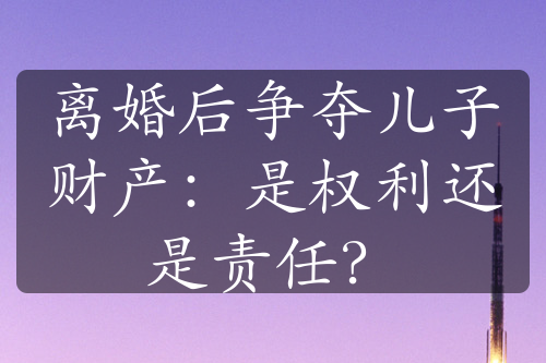 离婚后争夺儿子财产：是权利还是责任？