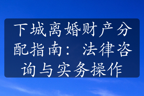 下城离婚财产分配指南：法律咨询与实务操作