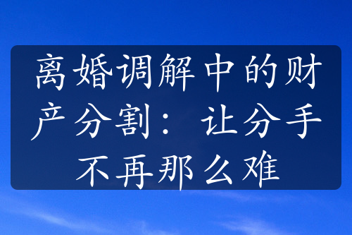 离婚调解中的财产分割：让分手不再那么难