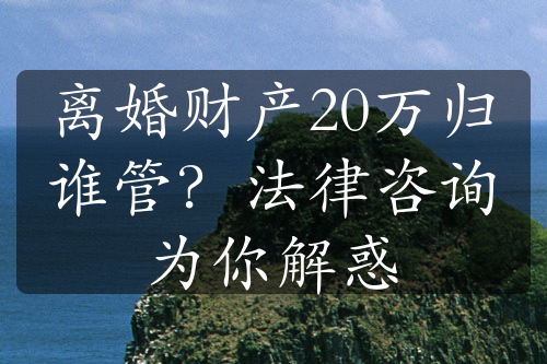 离婚财产20万归谁管？法律咨询为你解惑