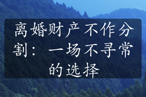 离婚财产不作分割：一场不寻常的选择