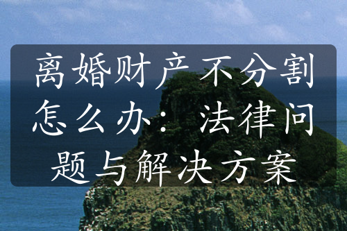 离婚财产不分割怎么办：法律问题与解决方案