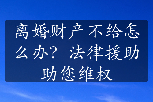 离婚财产不给怎么办？法律援助助您维权