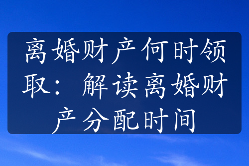 离婚财产何时领取：解读离婚财产分配时间