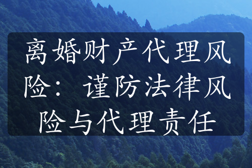 离婚财产代理风险：谨防法律风险与代理责任