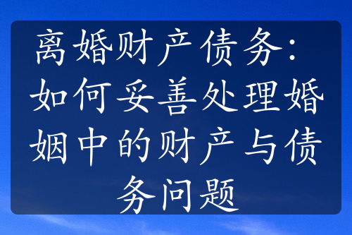 离婚财产债务：如何妥善处理婚姻中的财产与债务问题