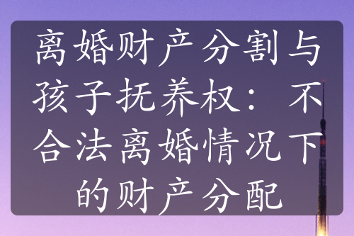 离婚财产分割与孩子抚养权：不合法离婚情况下的财产分配