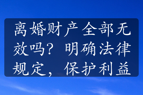 离婚财产全部无效吗？明确法律规定，保护利益