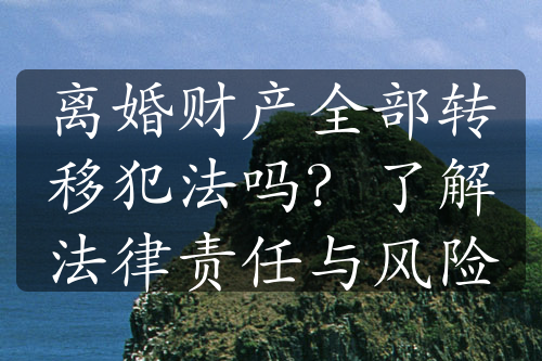 离婚财产全部转移犯法吗？了解法律责任与风险