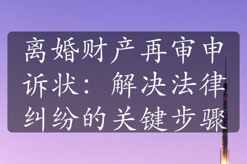 离婚财产再审申诉状：解决法律纠纷的关键步骤