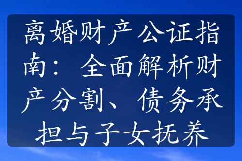 离婚财产公证指南：全面解析财产分割、债务承担与子女抚养