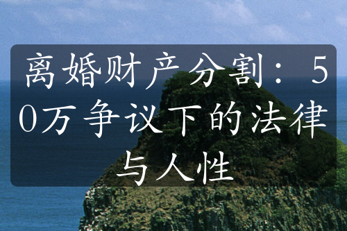 离婚财产分割：50万争议下的法律与人性