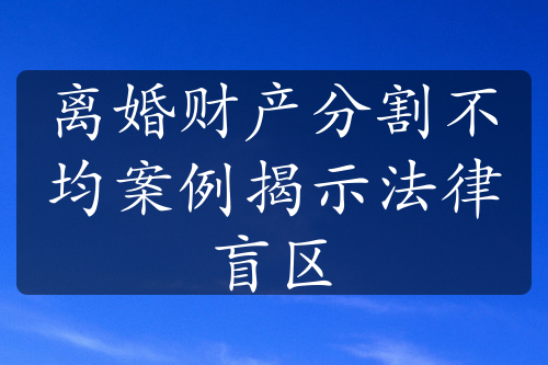 离婚财产分割不均案例揭示法律盲区