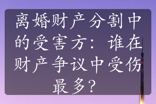 离婚财产分割中的受害方：谁在财产争议中受伤最多？