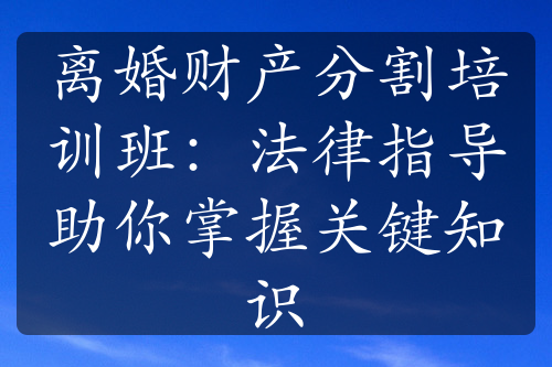 离婚财产分割培训班：法律指导助你掌握关键知识