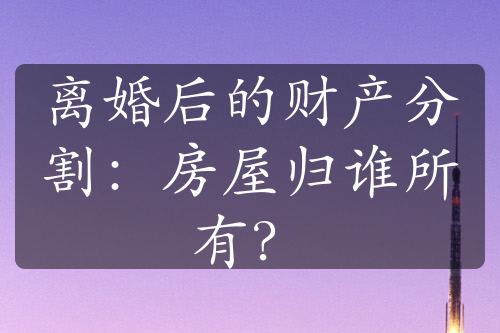 离婚后的财产分割：房屋归谁所有？