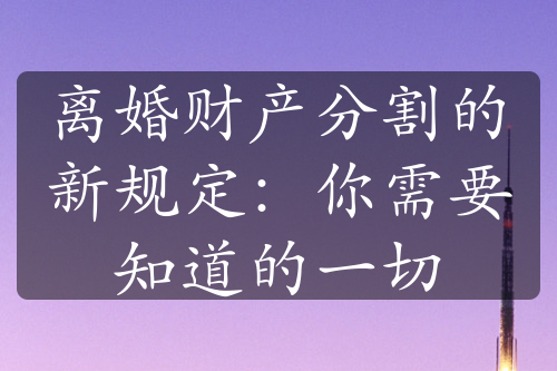 离婚财产分割的新规定：你需要知道的一切