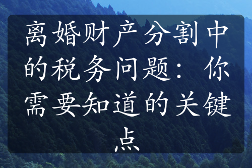 离婚财产分割中的税务问题：你需要知道的关键点