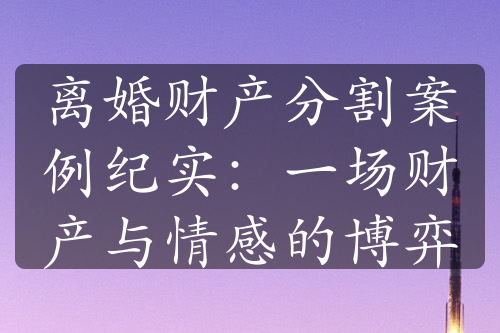 离婚财产分割案例纪实：一场财产与情感的博弈