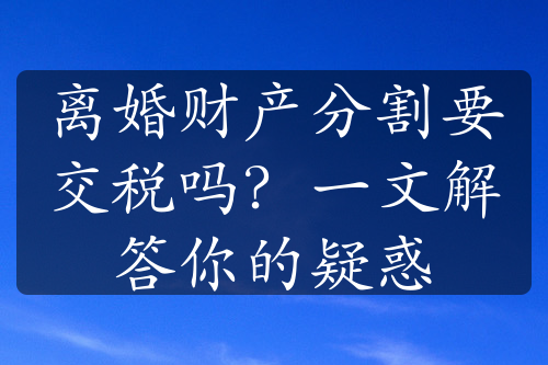 离婚财产分割要交税吗？一文解答你的疑惑