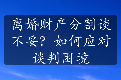 离婚财产分割谈不妥？如何应对谈判困境