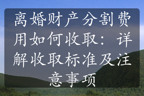 离婚财产分割费用如何收取：详解收取标准及注意事项