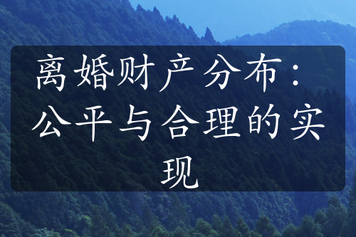 离婚财产分布：公平与合理的实现