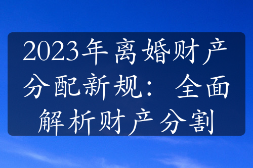 2023年离婚财产分配新规：全面解析财产分割