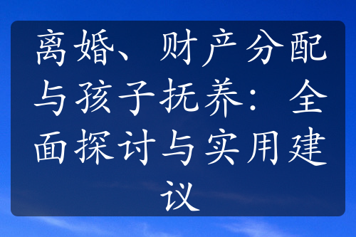 离婚、财产分配与孩子抚养：全面探讨与实用建议