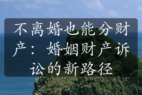 不离婚也能分财产：婚姻财产诉讼的新路径