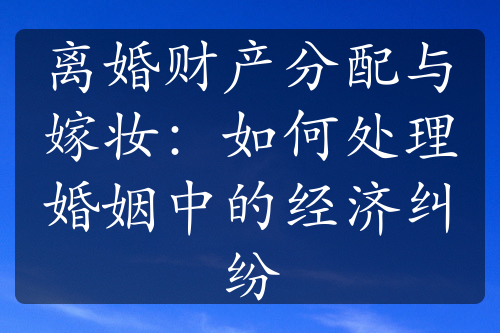 离婚财产分配与嫁妆：如何处理婚姻中的经济纠纷