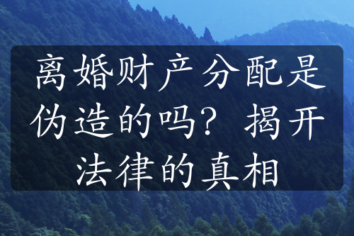 离婚财产分配是伪造的吗？揭开法律的真相