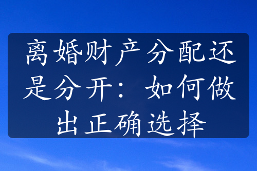 离婚财产分配还是分开：如何做出正确选择