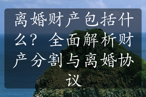 离婚财产包括什么？全面解析财产分割与离婚协议