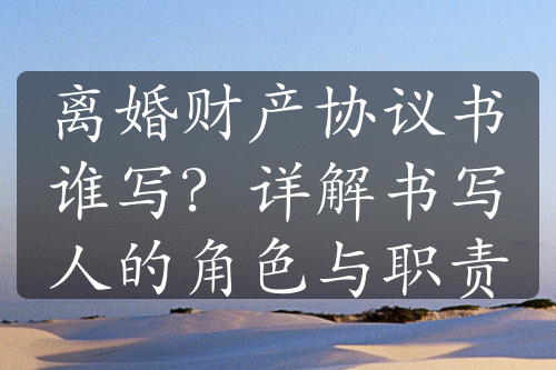 离婚财产协议书谁写？详解书写人的角色与职责