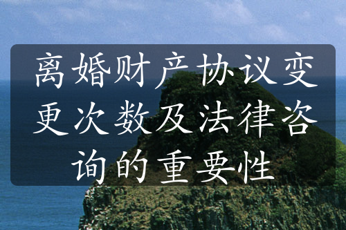 离婚财产协议变更次数及法律咨询的重要性