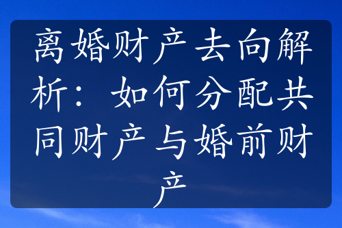 离婚财产去向解析：如何分配共同财产与婚前财产