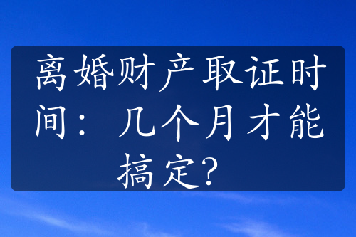 离婚财产取证时间：几个月才能搞定？