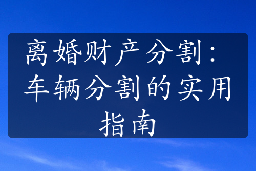 离婚财产分割：车辆分割的实用指南