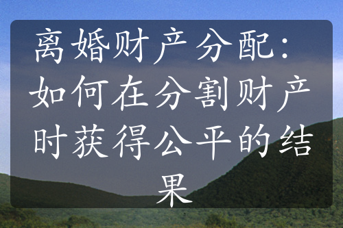 离婚财产分配：如何在分割财产时获得公平的结果